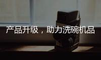 产品升级，助力洗碗机品牌迎接“新生活”