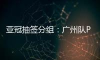 亚冠抽签分组：广州队PK川崎 江苏战日本
