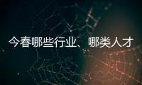 今春哪些行业、哪类人才火爆就业市场？请看大数据——