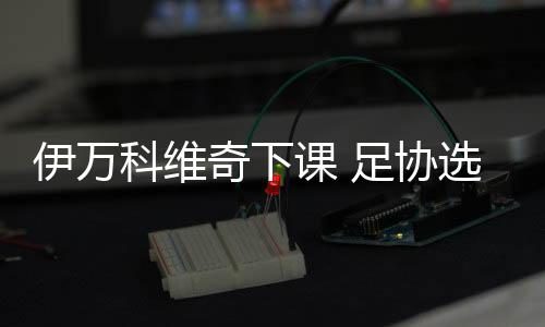 伊万带队打了14场正式比赛
