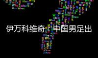 伊万科维奇：中国男足出局自己会承担非常大的责任