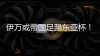 伊万或带国足踢东亚杯	！东体怒批：留着他过年�？当初合同怎么签的