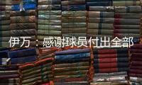 伊万：感谢球员付出全部拼到最后一分钟 世预赛也为球队更好发展