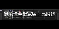 伊莱卡全铝家居：品牌嫁接融合�，跨界合作共赢
