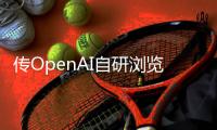 传OpenAI自研浏览器，谷歌最赚钱的生意受威胁？