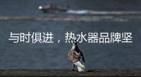 与时俱进
，热水器品牌坚守持久发展的动力