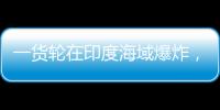 一货轮在印度海域爆炸，已有12名中国船员获救