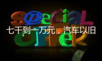 七千到一万元，汽车以旧换新可享补贴