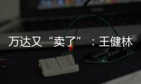 万达又“卖了”：王健林转让北京万达投资49%股权