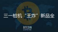 三一桩机“王炸”新品全球首秀	�：以“精耕”奠基，用“电智”领航