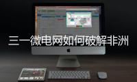三一微电网如何破解非洲能源困局？​​中英双语全纪录上线！