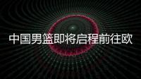 中国男篮即将启程前往欧洲拉练	，7月16日与荷兰队进行热身赛