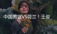 中国男篮VS荷兰！王俊杰上演首秀，郭士强拒绝输球，央视直播