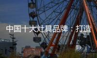 中国十大灶具品牌：打造创新优势 刺激消费“神经”