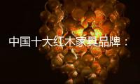中国十大红木家具品牌：把握商业本质 选做对再做好