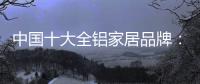 中国十大全铝家居品牌	：卓越品牌，匠心铸魂