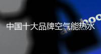 中国十大品牌空气能热水器实现产品真正价值