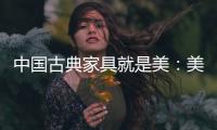 中国古典家具就是美：美在艺术文化 美在历史底蕴