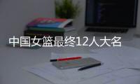 中国女篮最终12人大名单曝光，两大主力被淘汰
，输球也不带李梦