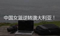 中国女篮逆转澳大利亚	！热身赛5胜1负，韩旭8分8板+张子宇休战