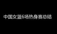 中国女篮6场热身赛总结：3人不能用，4将需调整
，3球员能扛大旗