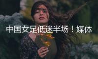 中国女足低迷半场！媒体人集体开炮：踢得什么玩意，主帅混日子