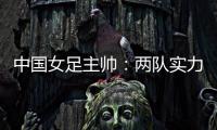 中国女足主帅：两队实力旗鼓相当，需要总结的地方有很多