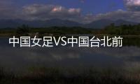 中国女足VS中国台北前瞻：历史交战绝对优势，力争26战全胜