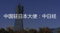 中国驻日本大使：中日经贸合作互利双赢