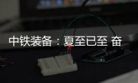 中铁装备：夏至已至 奋斗如始