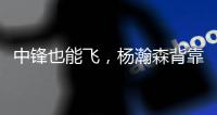 中锋也能飞，杨瀚森背靠背仍有亮眼表现�，惊艳表现引联盟大佬驻足