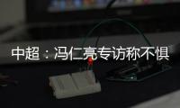 中超：冯仁亮专访称不惧和恒大郜林穆里奇竞争