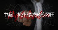 中超
：杭州绿城教练冈田续约 自责成绩差请狠狠骂我