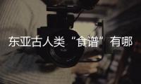 东亚古人类“食谱”有哪些？稻作文明起源密码是啥
？答案来了
