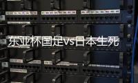 东亚杯国足vs日本生死战有变，久帅变阵
，央视直播，1
