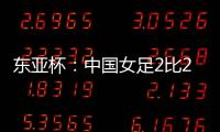 东亚杯：中国女足2比2憾平韩国女足 无缘开门红