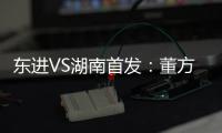 东进VS湖南首发：董方卓任箭头 宋泰林防线中坚