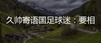 久帅寄语国足球迷
：要相信中国队
，无论高兴与否球迷一直都在