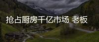 抢占厨房千亿市场 老板
、华帝等品牌各显神通