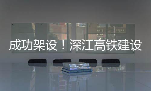 迎新深江高铁建设迎来新进展