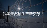 我国天然铀生产新突破！“国铀一号”成功生产下线“第一桶铀”