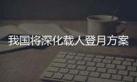 我国将深化载人登月方案论证！组织开展关键技术攻关