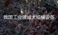我国工业领域大规模设备更新加速推进