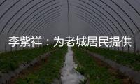 李紫祥	：为老城居民提供好的产品 提升居民生活质量