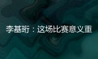 李基珩	�：这场比赛意义重大，若能拿下将达到我们预想的开端