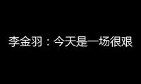 李金羽：今天是一场很艰苦的比赛，最后10分钟我们顶住了压力