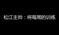 松江主帅：将每周的训练成果 在周末比赛中展现