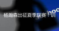 杨瀚森出征夏季联赛！训练视频曝光：扮演战术核心+轻松空接