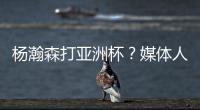 杨瀚森打亚洲杯？媒体人
：小杨没有话语权；看篮协和国家队态度