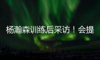 杨瀚森训练后采访！会提速变风格
，暗示CBA动作脏�，喊话夏季联赛